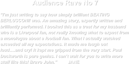 Audience Rave No 7
“I’m just writing to say how simply brilliant BEATING BERLUSCONI! was. An amazing story, expertly written and brilliantly performed. I booked this as a treat for my husband who is a Liverpool fan, not really knowing what to expect from a monologue about a football fan. What I actually watched exceeded all my expectations. It made me laugh out loud….and cry! It kept me gripped from the very start. Paul Duckworth is pure genius. I can’t wait for you to write more stuff like this! Bravo John.”         JANE                                                                                                                        