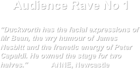 Audience Rave No 1

“Duckworth has the facial expressions of Mr Bean, the wry humour of James Nesbitt and the frenetic energy of Peter Capaldi. He owned the stage for two halves.”            ANNE, Newcastle