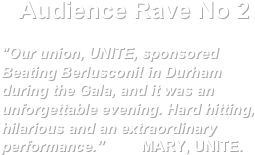 Audience Rave No 2

"Our union, UNITE, sponsored Beating Berlusconi! in Durham during the Gala, and it was an unforgettable evening. Hard hitting, hilarious and an extraordinary performance.”         MARY, UNITE.
                                                            
