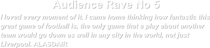 Audience Rave No 5I loved every moment of it. I came home thinking how fantastic this great game of football is, the only game that a play about another team would go down as well in any city in the world, not just Liverpool. ALASDAIR