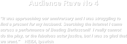 Audience Rave No 4

“It was approaching our anniversary and I was struggling to find a present for my husband. Searching the internet I came across a performance of Beating Berlusconi!  I really cannot do the play, or the fabulous actor justice, but I was so glad that we went.”    HEIDI, Ipswich